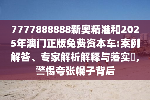 7777888888新奧精準和2025年澳門正版免費資本車:案例解答、專家解析解釋與落實?,警惕夸張幌子背后